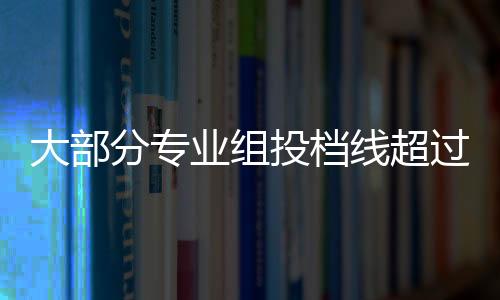 大部分专业组投档线超过本科分数线 有的甚至超90多分